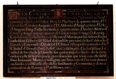Cuadro perteneciente a la Ermita del Santo Niño.
[url=espacio.adicional] [/url]
[color=teal][i] ¿ Alquien es capaz de traducir el texto del cuadro ? 
A ver esos eruditos..... 
Si alguien lo hace que nos mande el texto para publicarlo a la dirección:
[color=navy][i][email]lgt@laguardiatoledo.info[/email][/i][/color]

Si hay varia versiones las publicaremos todas....
[/i][/color]
Transcripción hecha por Fernado Guzmán, enviada el 13 de Agosto del 2006:
[color=navy]"JUAN CRISTOBAL (cruz) DE GUARDIOLA, Y A-
ragón señor del estado de La Guardia. Del consejo Real
cámara, y estado del señor Rey D. Felipe II. quinto nieto de D.
Gerardo de Guardiola y Aragón, y de Doña Aldonza de Aragón, prima de D. Alfonso
de Aragón Duque de Villahermosa y quinto nieto de Andrés Mateo de
Guardiola y Aragón, mayordomo mayor del señor Infante de Aragón D. Enrique
Capitán General en las fronteras del Reino de Murcia; por los señores Reyes
Católicos D. Fernando y Doña Isabel) descendiente por varón de los Condes de
Barcelona y Emperador de Alemania, y de Doña Isabel de Requesens, naturales de la
Ciudad de Barcelona, Patrón de este Convento y Santuario de la santísima Tri-
nidad de su villa de la Guardia, fue quien trajo los frailes de la dicha
orden a este santuario; por la gran devoción que tenía con este santis-
simo (sic) Inocente Mártir, y milagros que hizo con él; Por cuya devoci-
ón, fundo, y edifico este este(sic) dicho santuario y Convento, y doto a
ambos de Rentas y posesiones."

[url=espacio.adicional] [/url]
Palabras clave: Cuadro perteneciente a la Ermita del Santo Niño.