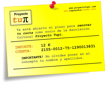 Hazte socio del Tupi CUENTA ANTIGUA
Un año más pedimos tu colaboración con la Asociación Proyecto Tupi. Hazte socio, por solo 12€ al año, para que podamos continuar éste y muchos años más. Cualquier consulta, no dudes en ponerte en contacto con nosotros: contacto@laguardiatoledo.info. Gracias por vuestro apoyo.
Palabras clave: cartel plazo pago cuota
