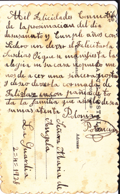 CARTA DE FELICITACION A LA SUEGRA
TRANCRIPCION DE LA CARTA QUE ESTA EN CASTELLANO ANTIGUO:
MIL FELICIDADES CON MOTIVO DE LA PROXIMIDAD DEL DIA DE SU SANTO Y CUMPLEAÑOS, CONSIDERO UN DEBER EL FELICITARLA SU DIA.
HOY QUE SE MANIFIESTA LA ALEGRIA EN SU CASA NO PUEDO MENOS DE HACER UNA SINCERA POSTAL. Y DESEO VERLA COLMADA DE FELICIDAD EN COMPAÑIA DE TODA LA FAMILIA QUE ASI LO DESEA. MUY ATENTAMENTE POLONIA POTENCIANO.
CARTA DE FELICITACION DIRIGIDA DE POLONIA POTENCIANO A SU SUEGRA MARIA DE ANGELA EL DIA 02-04- 1928.
Palabras clave: FELICITACION